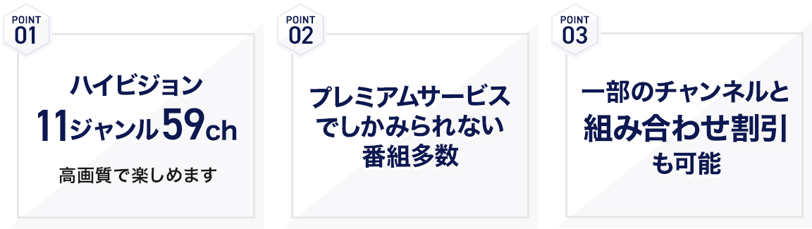 POINT01 ハイビジョン11ジャンル59ch 高画質で楽しめます POINT02 プレミアムサービスでしかみられない番組多数 POINT03 一部のチャンネルと組み合わせ割引も可能